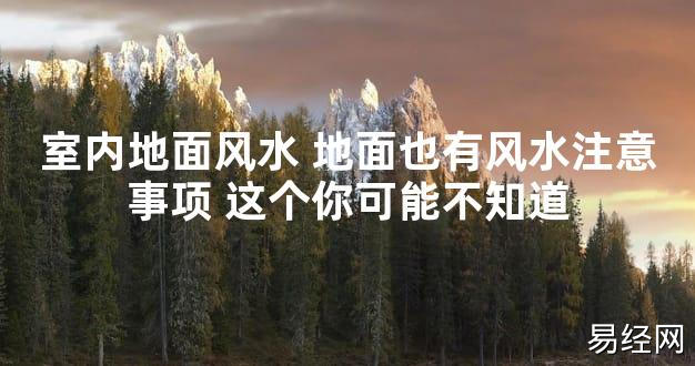 【2024最新风水】室内地面风水 地面也有风水注意事项 这个你可能不知道【好运风水】